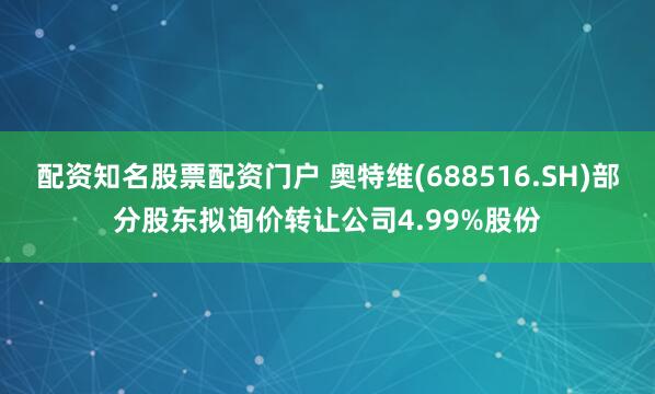 配资知名股票配资门户 奥特维(688516.SH)部分股东拟询价转让公司4.99%股份