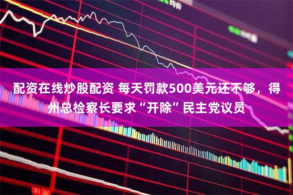 配资在线炒股配资 每天罚款500美元还不够，得州总检察长要求“开除”民主党议员