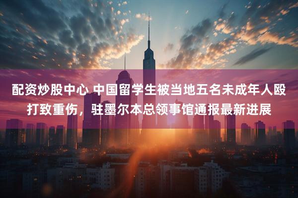 配资炒股中心 中国留学生被当地五名未成年人殴打致重伤，驻墨尔本总领事馆通报最新进展