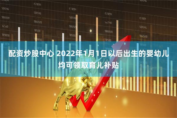 配资炒股中心 2022年1月1日以后出生的婴幼儿均可领取育儿补贴