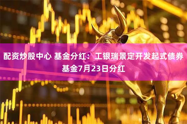 配资炒股中心 基金分红：工银瑞景定开发起式债券基金7月23日分红