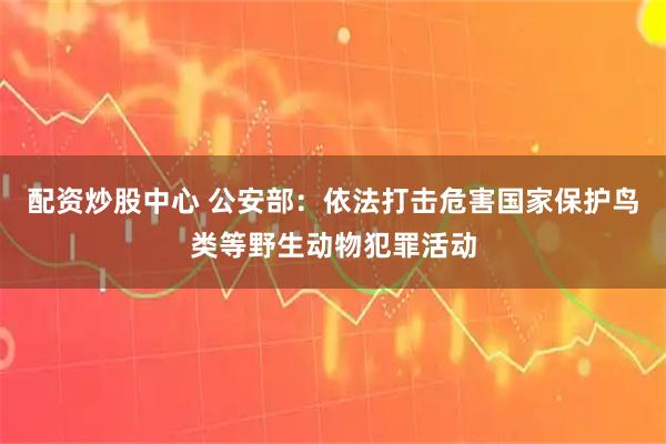 配资炒股中心 公安部：依法打击危害国家保护鸟类等野生动物犯罪活动