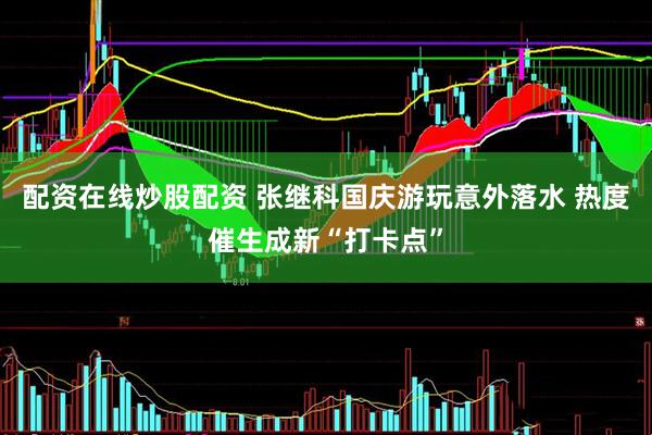 配资在线炒股配资 张继科国庆游玩意外落水 热度催生成新“打卡点”