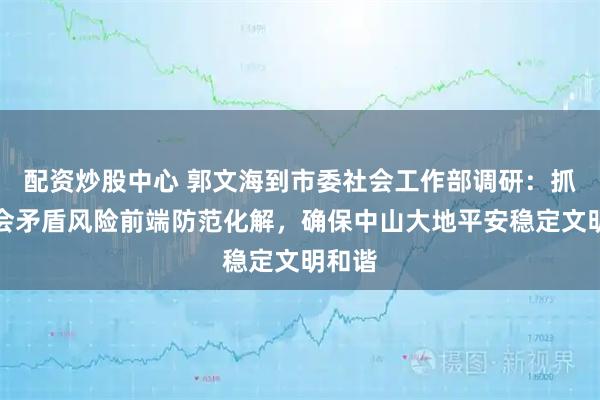 配资炒股中心 郭文海到市委社会工作部调研：抓好社会矛盾风险前端防范化解，确保中山大地平安稳定文明和谐