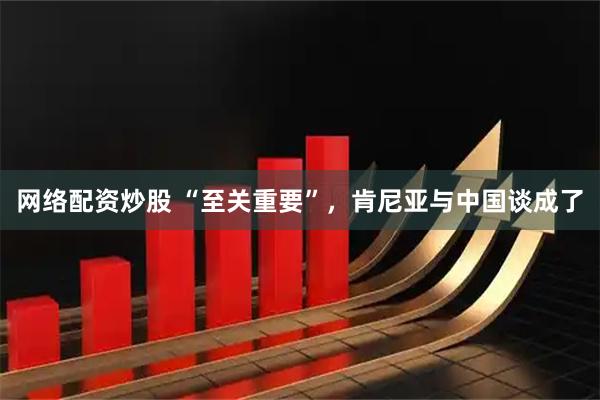 网络配资炒股 “至关重要”，肯尼亚与中国谈成了