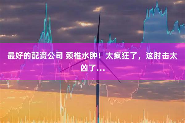 最好的配资公司 颈椎水肿！太疯狂了，这肘击太凶了…