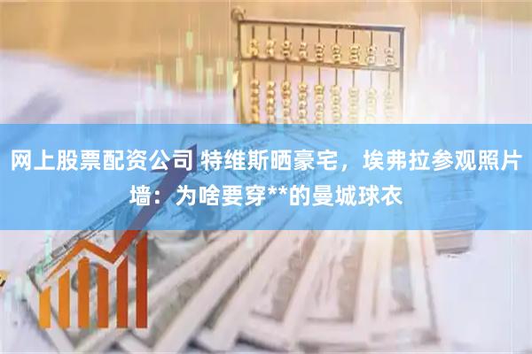 网上股票配资公司 特维斯晒豪宅，埃弗拉参观照片墙：为啥要穿**的曼城球衣