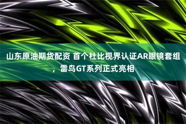 山东原油期货配资 首个杜比视界认证AR眼镜套组，雷鸟GT系列正式亮相