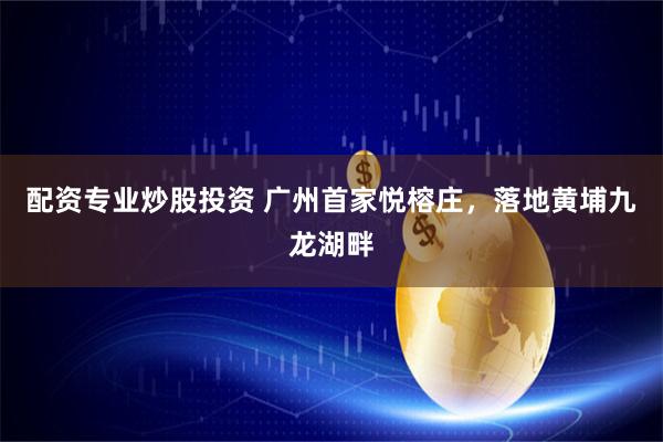配资专业炒股投资 广州首家悦榕庄,落地黄埔九龙湖畔