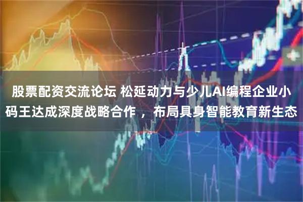股票配资交流论坛 松延动力与少儿AI编程企业小码王达成深度战略合作 ，布局具身智能教育新生态