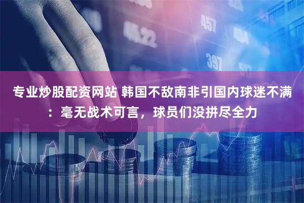 专业炒股配资网站 韩国不敌南非引国内球迷不满：毫无战术可言，球员们没拼尽全力