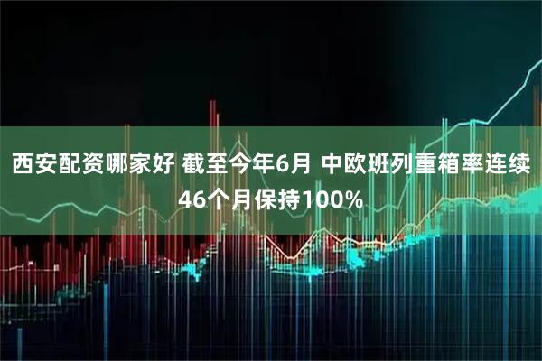 西安配资哪家好 截至今年6月 中欧班列重箱率连续46个月保持100%
